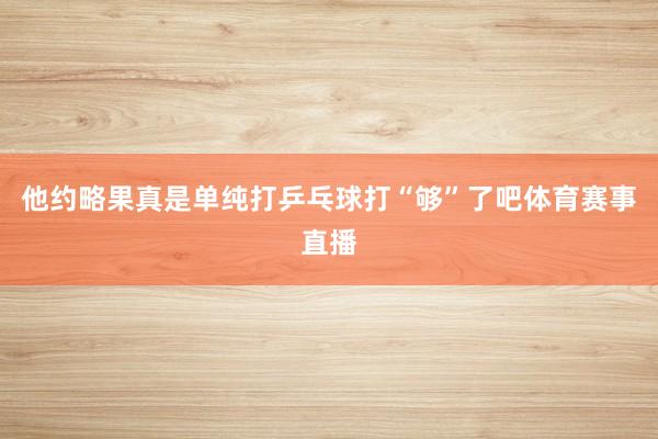 他约略果真是单纯打乒乓球打“够”了吧体育赛事直播