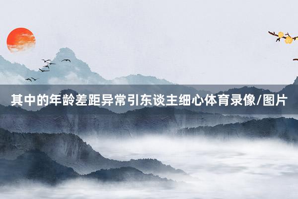 其中的年龄差距异常引东谈主细心体育录像/图片