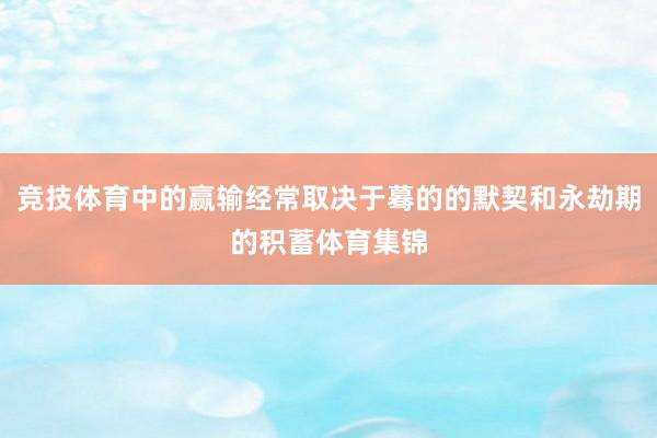 竞技体育中的赢输经常取决于蓦的的默契和永劫期的积蓄体育集锦