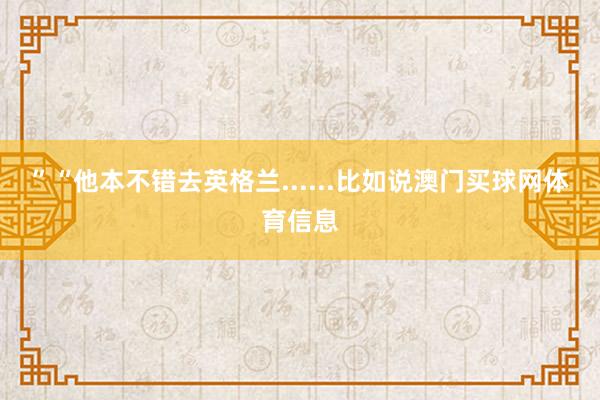 ”“他本不错去英格兰......比如说澳门买球网体育信息