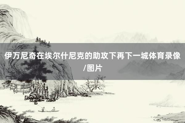 伊万尼奇在埃尔什尼克的助攻下再下一城体育录像/图片