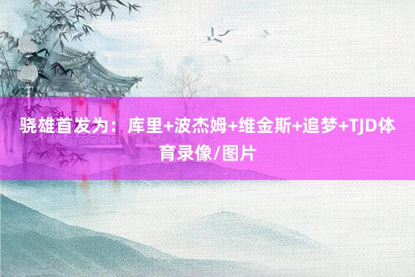 骁雄首发为：库里+波杰姆+维金斯+追梦+TJD体育录像/图片