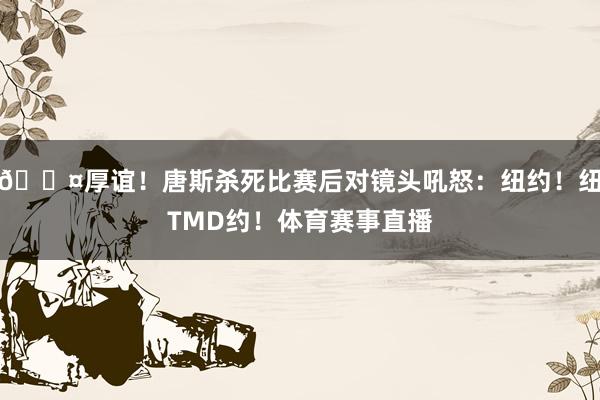 😤厚谊！唐斯杀死比赛后对镜头吼怒：纽约！纽TMD约！体育赛事