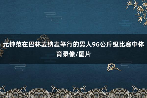 元钟范在巴林麦纳麦举行的男人96公斤级比赛中体育录像/图片