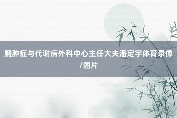 臃肿症与代谢病外科中心主任大夫潘定宇体育录像/图片