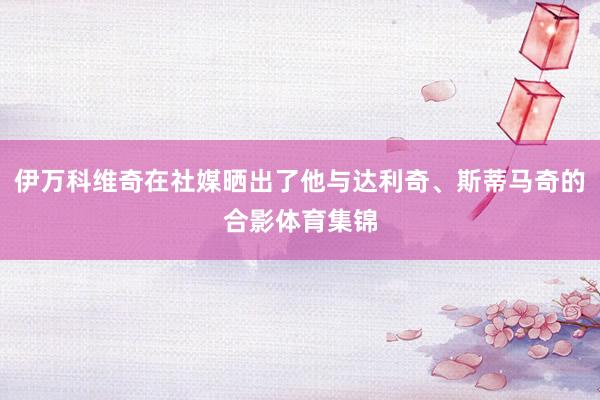 伊万科维奇在社媒晒出了他与达利奇、斯蒂马奇的合影体育集锦