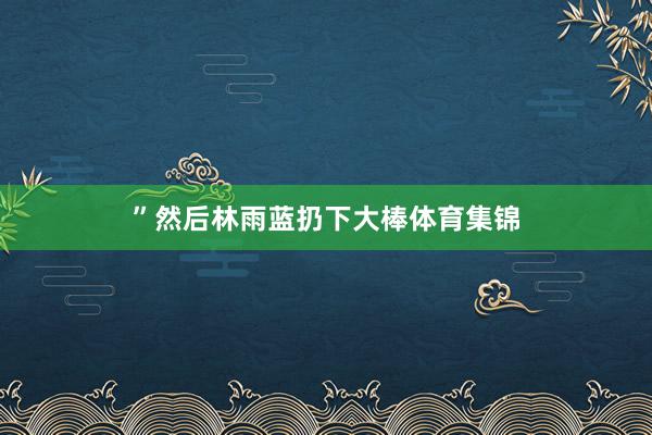 ”然后林雨蓝扔下大棒体育集锦