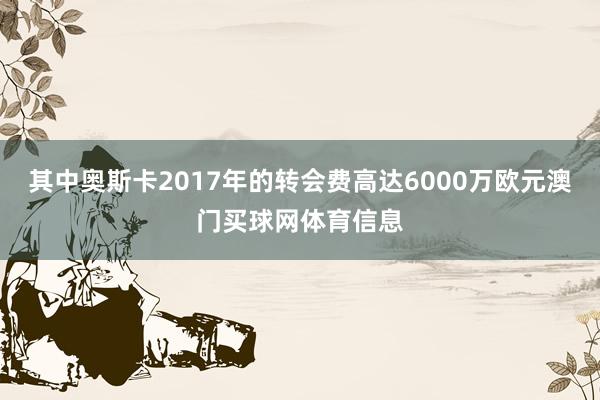 其中奥斯卡2017年的转会费高达6000万欧元澳门买球网体育