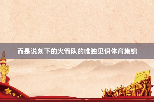 而是说刻下的火箭队的唯独见识体育集锦