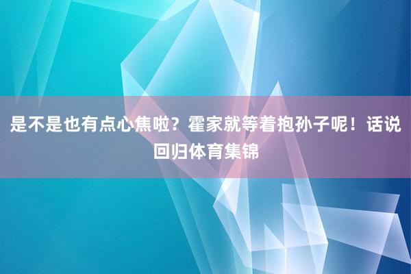 是不是也有点心焦啦？霍家就等着抱孙子呢！话说回归体育集锦