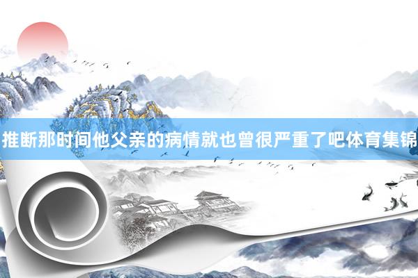 推断那时间他父亲的病情就也曾很严重了吧体育集锦