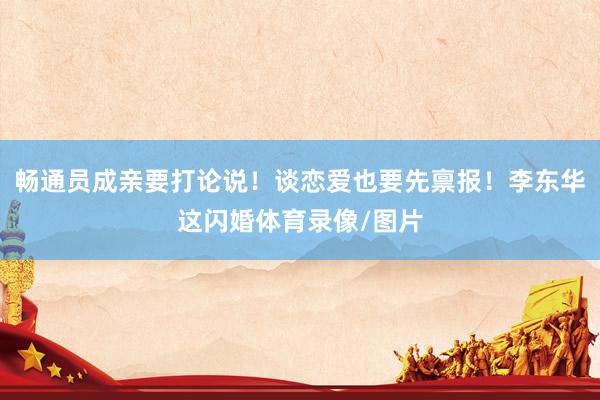 畅通员成亲要打论说！谈恋爱也要先禀报！李东华这闪婚体育录像/
