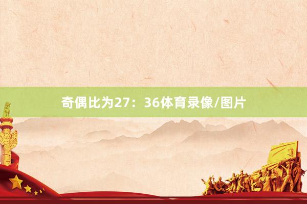 奇偶比为27：36体育录像/图片