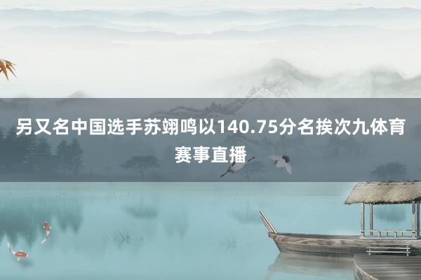 另又名中国选手苏翊鸣以140.75分名挨次九体育赛事直播