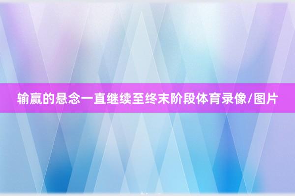 输赢的悬念一直继续至终末阶段体育录像/图片