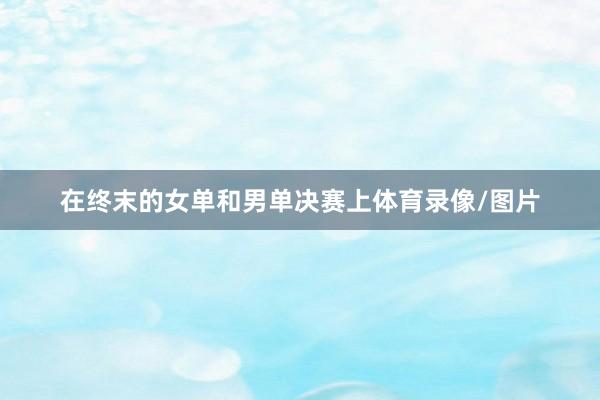 在终末的女单和男单决赛上体育录像/图片