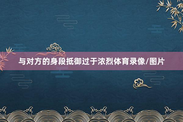 与对方的身段抵御过于浓烈体育录像/图片
