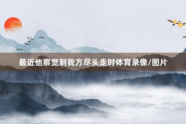 最近他察觉到我方尽头走时体育录像/图片