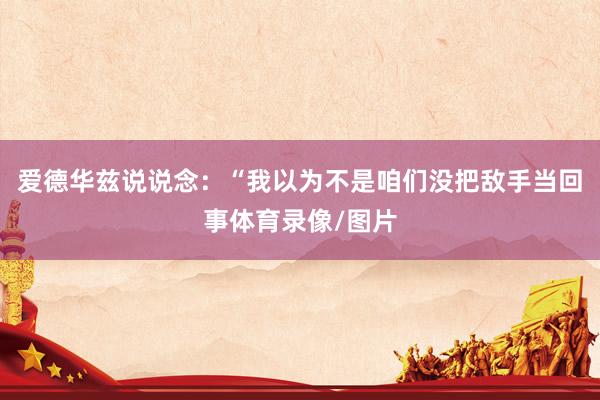 爱德华兹说说念：“我以为不是咱们没把敌手当回事体育录像/图片