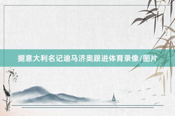 据意大利名记迪马济奥跟进体育录像/图片