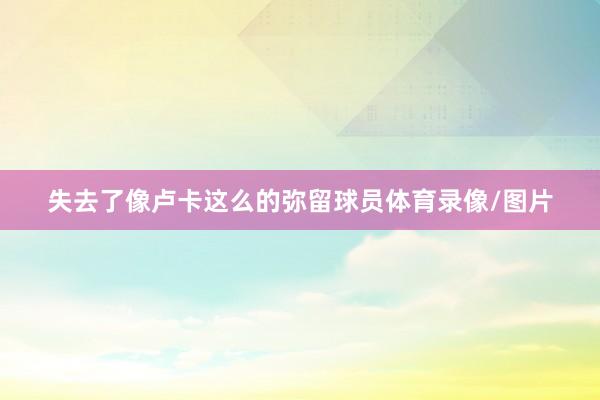 失去了像卢卡这么的弥留球员体育录像/图片