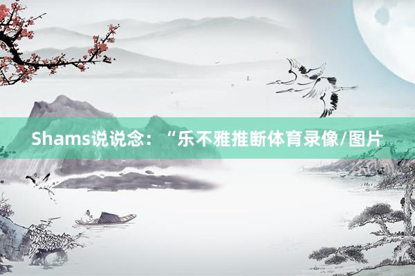 Shams说说念：“乐不雅推断体育录像/图片