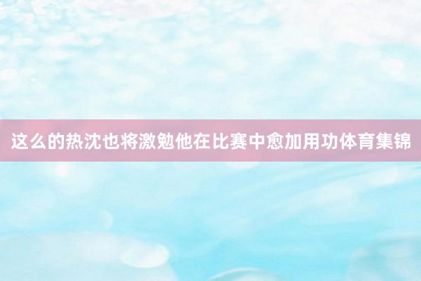 这么的热沈也将激勉他在比赛中愈加用功体育集锦