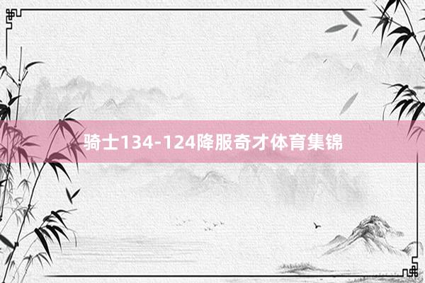 骑士134-124降服奇才体育集锦