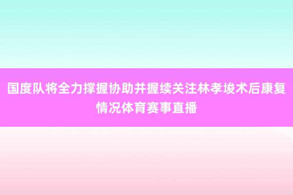 国度队将全力撑握协助并握续关注林孝埈术后康复情况体育赛事直播