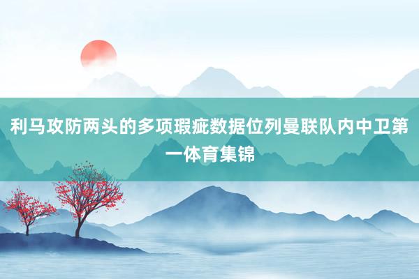 利马攻防两头的多项瑕疵数据位列曼联队内中卫第一体育集锦