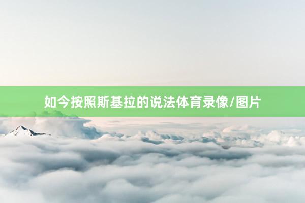 如今按照斯基拉的说法体育录像/图片