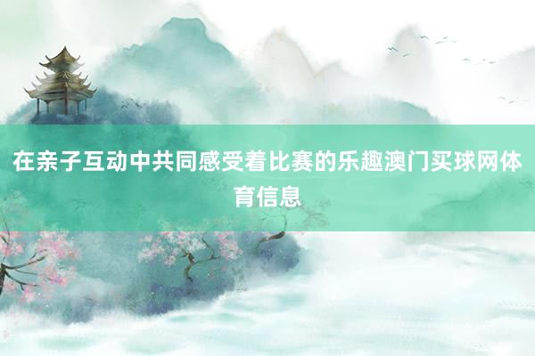 在亲子互动中共同感受着比赛的乐趣澳门买球网体育信息