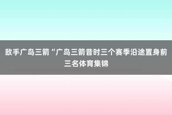 敌手广岛三箭“广岛三箭昔时三个赛季沿途置身前三名体育集锦
