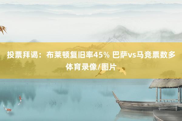 投票拜谒：布莱顿复旧率45% 巴萨vs马竞票数多体育录像/图