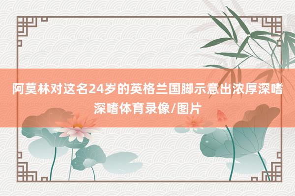 阿莫林对这名24岁的英格兰国脚示意出浓厚深嗜深嗜体育录像/图