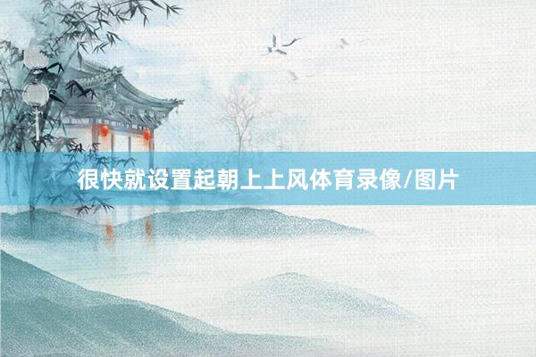 很快就设置起朝上上风体育录像/图片