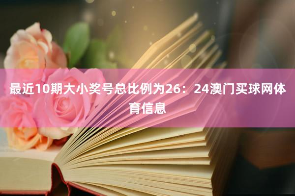 最近10期大小奖号总比例为26:24澳门买球网体育信息 最近10期大小奖号总比例为26:24澳门买球网体育信息