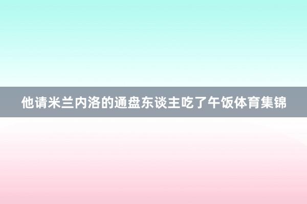 他请米兰内洛的通盘东谈主吃了午饭体育集锦 他请米兰内洛的通盘东谈主吃了午饭体育集锦