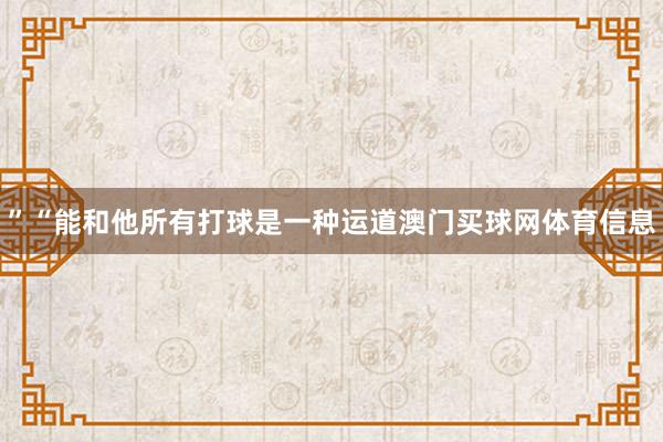 ”“能和他所有打球是一种运道澳门买球网体育信息 ”“能和他所有打球是一种运道澳门买球网体育信息