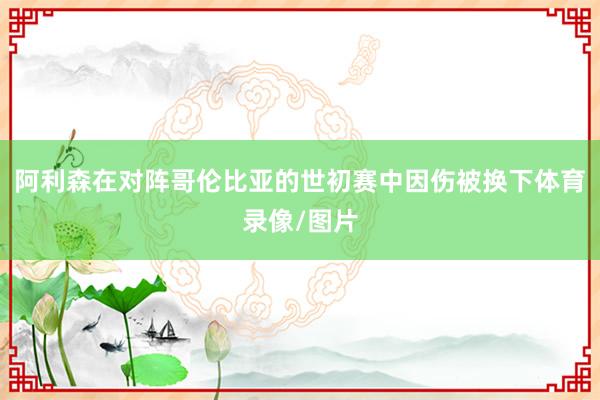 阿利森在对阵哥伦比亚的世初赛中因伤被换下体育录像/图片