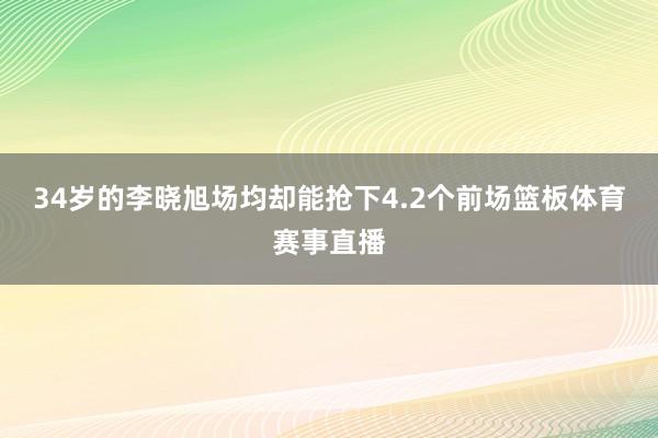 34岁的李晓旭场均却能抢下4.2个前场篮板体育赛事直播