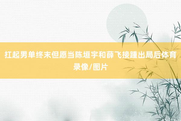 扛起男单终末但愿当陈垣宇和薛飞接踵出局后体育录像/图片