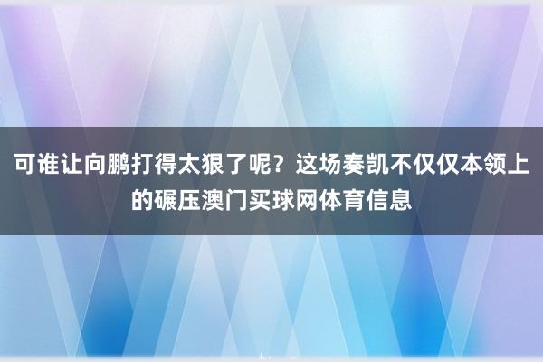 可谁让向鹏打得太狠了呢？这场奏凯不仅仅本领上的碾压澳门买球网