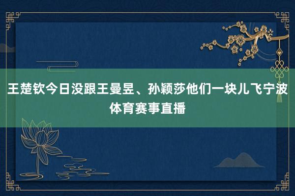 王楚钦今日没跟王曼昱、孙颖莎他们一块儿飞宁波体育赛事直播