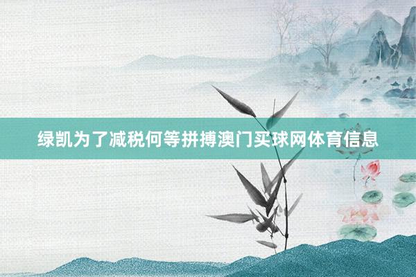 绿凯为了减税何等拼搏澳门买球网体育信息