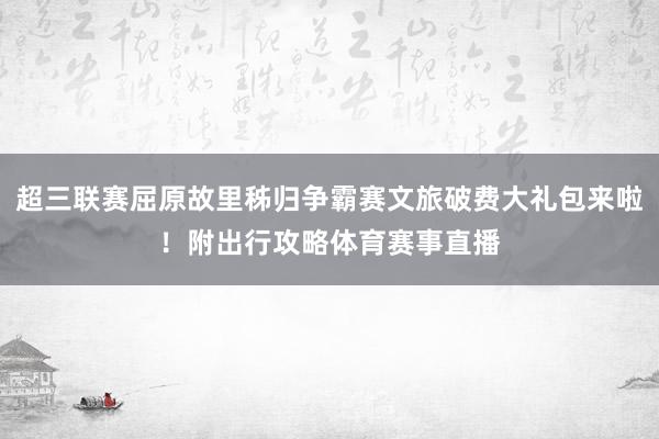 超三联赛屈原故里秭归争霸赛文旅破费大礼包来啦！附出行攻略体育