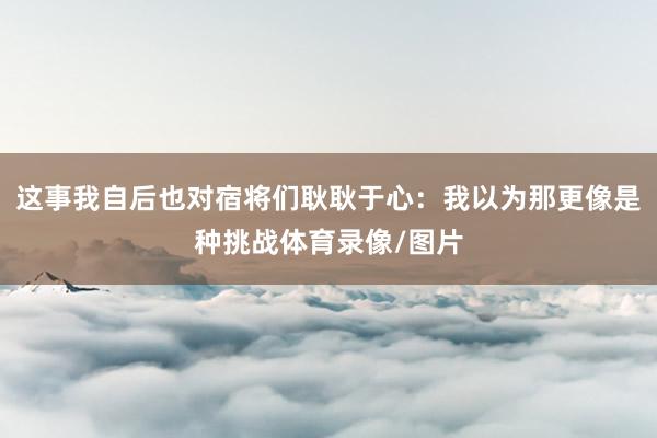 这事我自后也对宿将们耿耿于心:我以为那更像是种挑战体育录像/图片