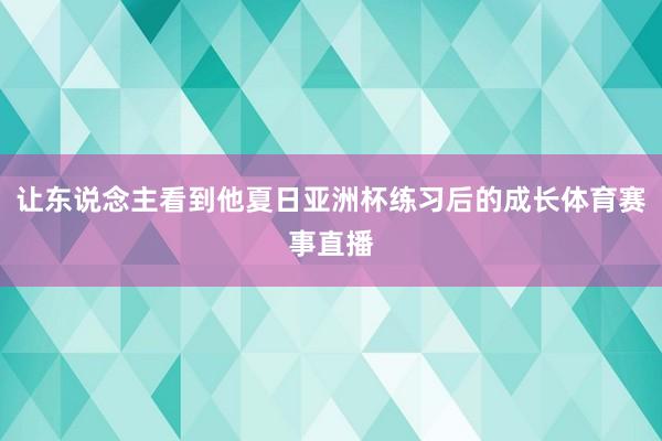 让东说念主看到他夏日亚洲杯练习后的成长体育赛事直播