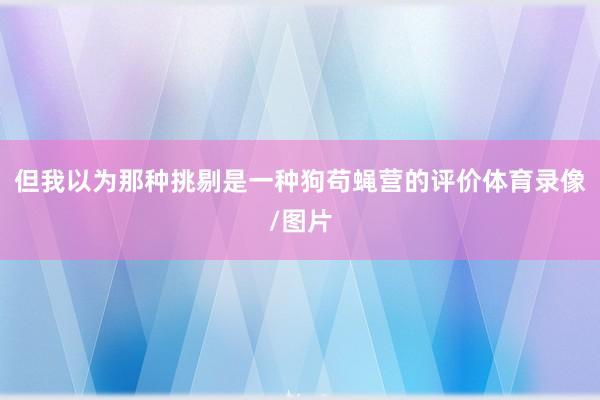 但我以为那种挑剔是一种狗苟蝇营的评价体育录像/图片