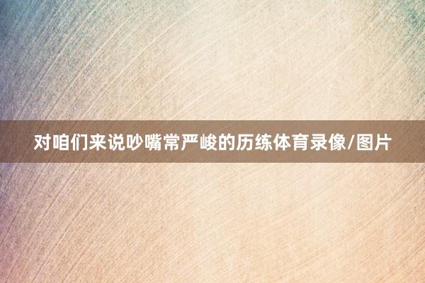 对咱们来说吵嘴常严峻的历练体育录像/图片